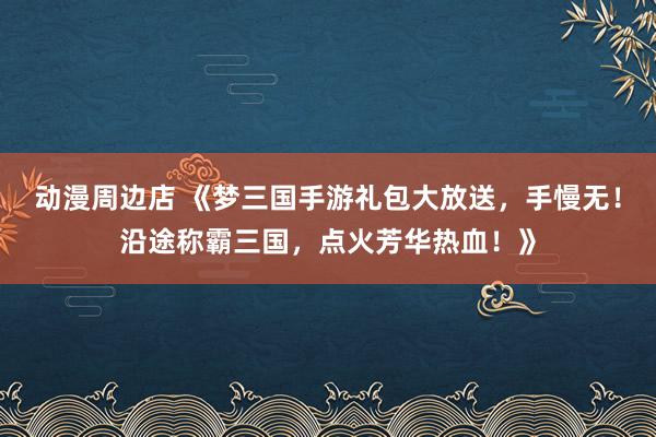 动漫周边店 《梦三国手游礼包大放送，手慢无！沿途称霸三国，点火芳华热血！》