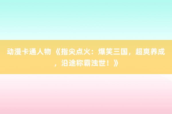 动漫卡通人物 《指尖点火：爆笑三国，超爽养成，沿途称霸浊世！》