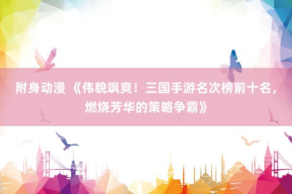 附身动漫 《伟貌飒爽！三国手游名次榜前十名，燃烧芳华的策略争霸》