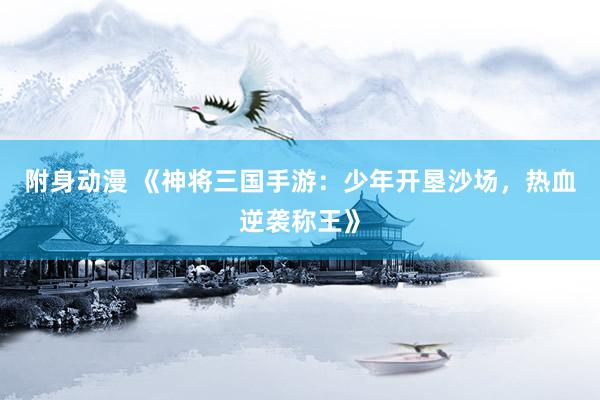 附身动漫 《神将三国手游：少年开垦沙场，热血逆袭称王》