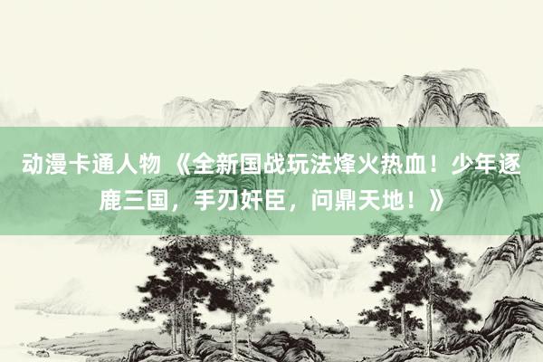 动漫卡通人物 《全新国战玩法烽火热血！少年逐鹿三国，手刃奸臣，问鼎天地！》