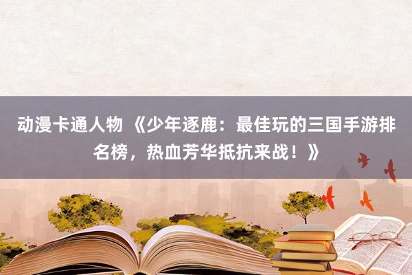 动漫卡通人物 《少年逐鹿：最佳玩的三国手游排名榜，热血芳华抵抗来战！》