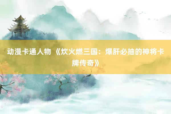 动漫卡通人物 《炊火燃三国：爆肝必抽的神将卡牌传奇》