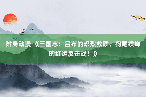 附身动漫 《三国志：吕布的炽烈救赎，狗尾续蝉的红运反击战！》