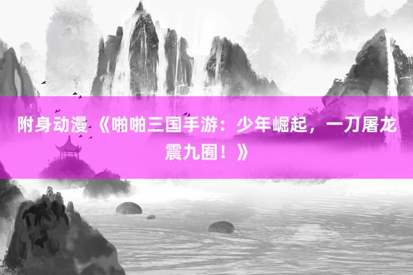 附身动漫 《啪啪三国手游：少年崛起，一刀屠龙震九囿！》