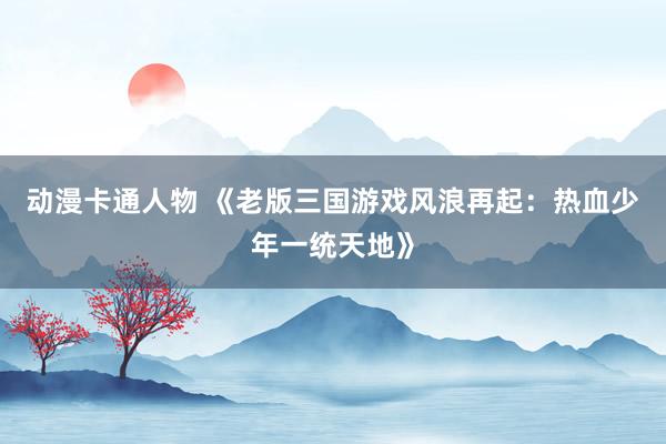 动漫卡通人物 《老版三国游戏风浪再起：热血少年一统天地》