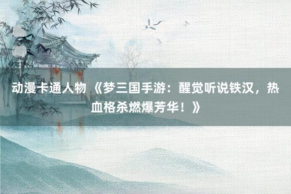 动漫卡通人物 《梦三国手游：醒觉听说铁汉，热血格杀燃爆芳华！》
