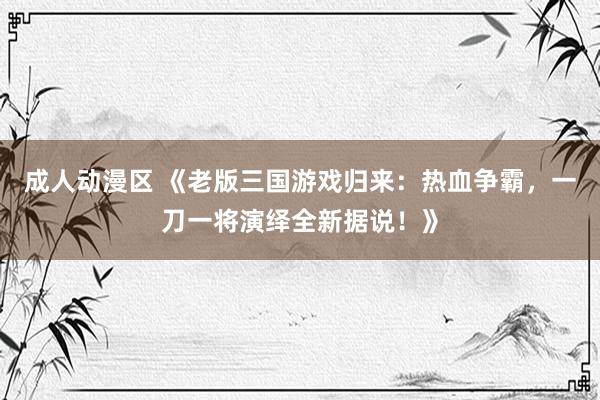 成人动漫区 《老版三国游戏归来：热血争霸，一刀一将演绎全新据说！》