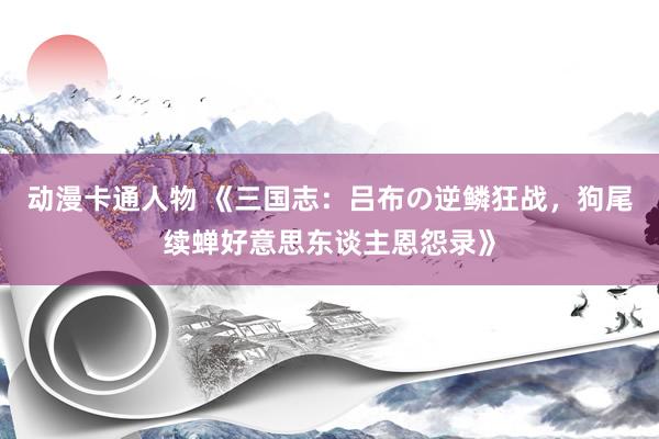 动漫卡通人物 《三国志：吕布の逆鳞狂战，狗尾续蝉好意思东谈主恩怨录》
