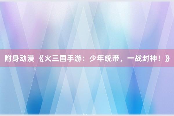 附身动漫 《火三国手游：少年统带，一战封神！》