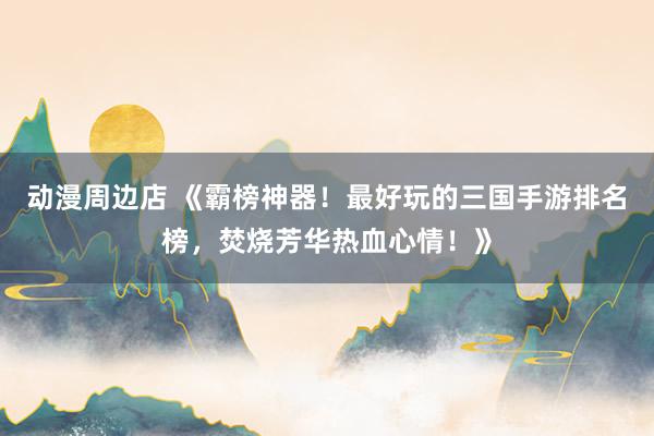 动漫周边店 《霸榜神器！最好玩的三国手游排名榜，焚烧芳华热血心情！》