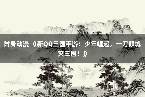 附身动漫 《新QQ三国手游：少年崛起，一刀倾城灭三国！》