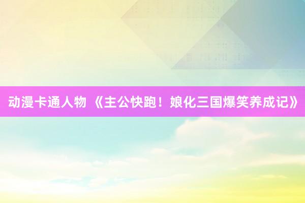动漫卡通人物 《主公快跑！娘化三国爆笑养成记》