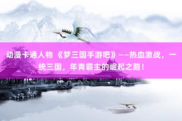 动漫卡通人物 《梦三国手游吧》——热血激战，一统三国，年青霸主的崛起之路！