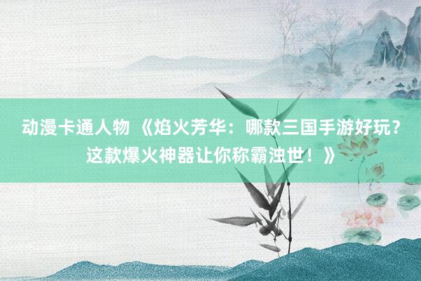 动漫卡通人物 《焰火芳华：哪款三国手游好玩？这款爆火神器让你称霸浊世！》