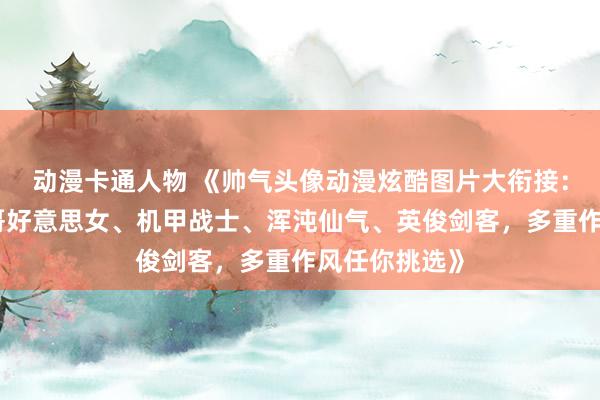 动漫卡通人物 《帅气头像动漫炫酷图片大衔接：萌萝莉、帅哥好意思女、机甲战士、浑沌仙气、英俊剑客，多重作风任你挑选》